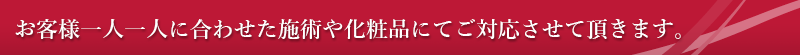 お客様一人一人に合わせた施術や化粧品にてご対応させて頂きます。